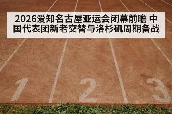 2026爱知名古屋亚运会闭幕前瞻 中国代表团新老交替与洛杉矶周期备战